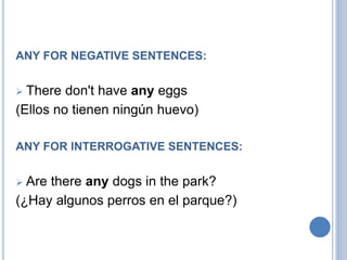 ANY FOR NEGATIVE SENTENCES:
 There don't have any eggs
(Ellos no tienen ningún huevo)
ANY FOR INTERROGATIVE SENTENCES:
 Are there any dogs in the park?
(¿Hay algunos perros en el parque?)
 