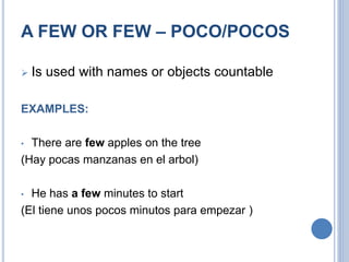 A FEW OR FEW – POCO/POCOS
 Is used with names or objects countable
EXAMPLES:
• There are few apples on the tree
(Hay pocas manzanas en el arbol)
• He has a few minutes to start
(El tiene unos pocos minutos para empezar )
 