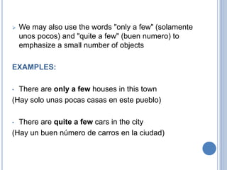  We may also use the words "only a few" (solamente
unos pocos) and "quite a few" (buen numero) to
emphasize a small number of objects
EXAMPLES:
• There are only a few houses in this town
(Hay solo unas pocas casas en este pueblo)
• There are quite a few cars in the city
(Hay un buen número de carros en la ciudad)
 