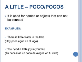A LITLE – POCO/POCOS
 It is used for names or objects that can not
be counted
EXAMPLES:
• There is little water in the lake
(Hay poca agua en el lago)
• You need a little joy in your life
(Tu necesitas un poco de alegria en tu vida)
 