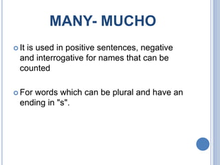 MANY- MUCHO
 It is used in positive sentences, negative
and interrogative for names that can be
counted
 For words which can be plural and have an
ending in "s".
 