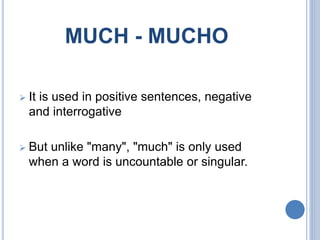 MUCH - MUCHO
 It is used in positive sentences, negative
and interrogative
 But unlike "many", "much" is only used
when a word is uncountable or singular.
 