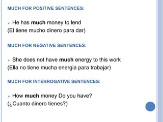 MUCH FOR POSITIVE SENTENCES:
 He has much money to lend
(El tiene mucho dinero para dar)
MUCH FOR NEGATIVE SENTENCES:
 She does not have much energy to this work
(Ella no tiene mucha energia para trabajar)
MUCH FOR INTERROGATIVE SENTENCES:
 How much money Do you have?
(¿Cuanto dinero tienes?)
 