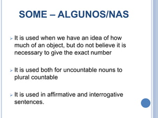 SOME – ALGUNOS/NAS
 It is used when we have an idea of ​​how
much of an object, but do not believe it is
necessary to give the exact number
 It is used both for uncountable nouns to
plural countable
 It is used in affirmative and interrogative
sentences.
 