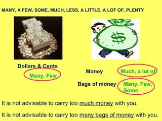 Dollars & Cents
Money
Bags of money
Many, Few
Much, a lot of
Many, Few,
Some
MANY, A FEW, SOME, MUCH, LESS, A LITTLE, A LOT OF, PLENTY
It is not advisable to carry too much money with you.
It is not advisable to carry too many bags of money with you.
 