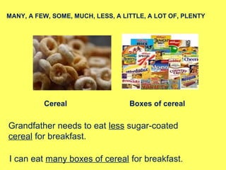 Cereal Boxes of cereal
MANY, A FEW, SOME, MUCH, LESS, A LITTLE, A LOT OF, PLENTY
Grandfather needs to eat less sugar-coated
cereal for breakfast.
I can eat many boxes of cereal for breakfast.
 