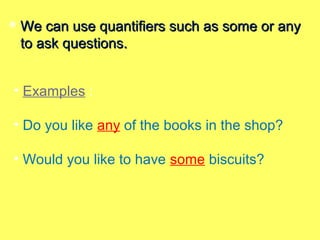  We can use quantifiers such as some or anyWe can use quantifiers such as some or any
to ask questions.to ask questions.
• Examples :
• Do you like any of the books in the shop?
• Would you like to have some biscuits?
 