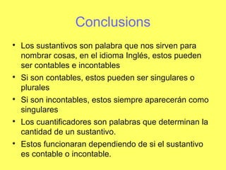 Conclusions

Los sustantivos son palabra que nos sirven para
nombrar cosas, en el idioma Inglés, estos pueden
ser contables e incontables

Si son contables, estos pueden ser singulares o
plurales

Si son incontables, estos siempre aparecerán como
singulares

Los cuantificadores son palabras que determinan la
cantidad de un sustantivo.

Estos funcionaran dependiendo de si el sustantivo
es contable o incontable.
 