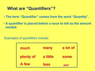 • The term “Quantifier” comes from the word “Quantity”.
What are “Quantifiers”?
• A quantifier is placed before a noun to tell us the amount
needed.
Examples of quantifiers include:
much many a lot of
a little
A few less
plenty of some
ANY
 