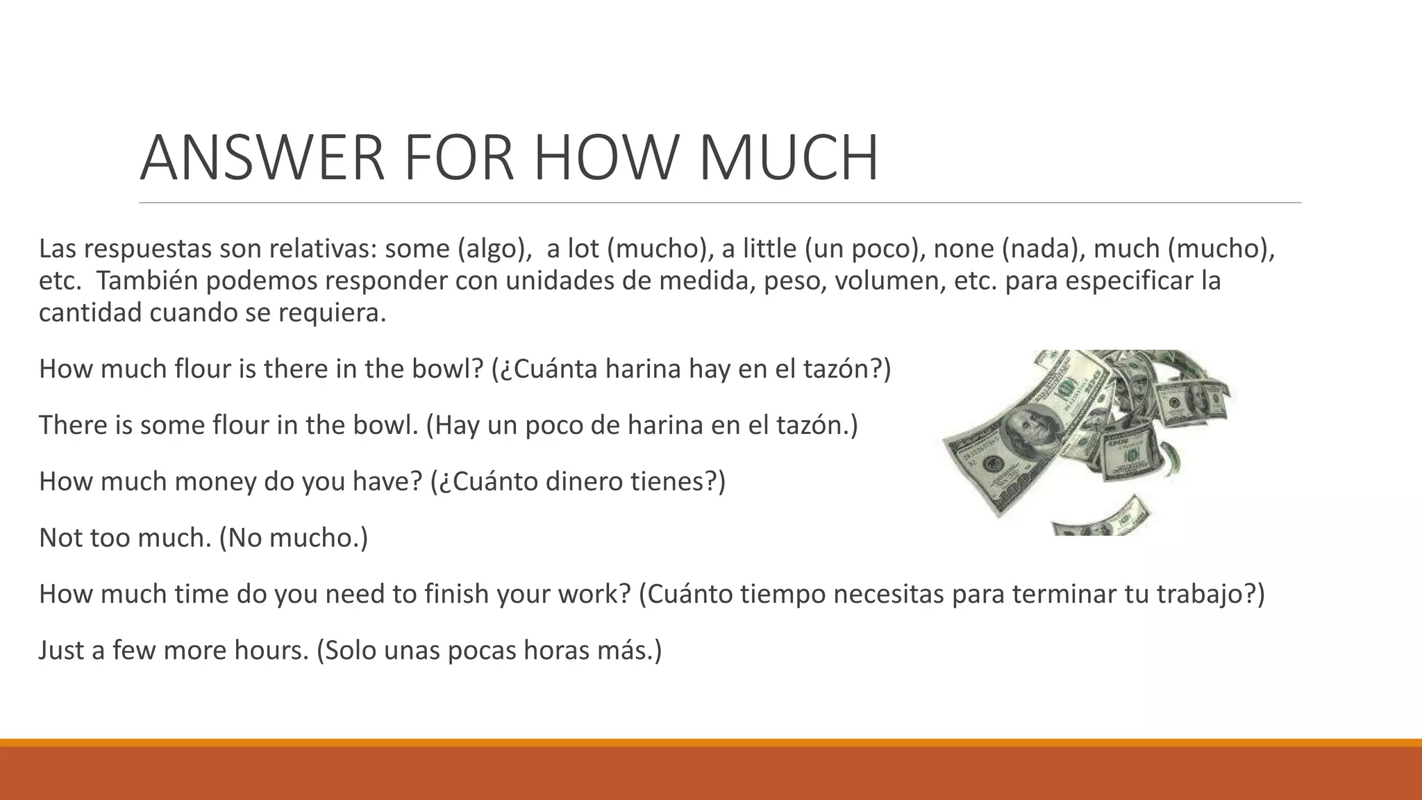 ANSWER FOR HOW MUCH
Las respuestas son relativas: some (algo), a lot (mucho), a little (un poco), none (nada), much (mucho),
etc. También podemos responder con unidades de medida, peso, volumen, etc. para especificar la
cantidad cuando se requiera.
How much flour is there in the bowl? (¿Cuánta harina hay en el tazón?)
There is some flour in the bowl. (Hay un poco de harina en el tazón.)
How much money do you have? (¿Cuánto dinero tienes?)
Not too much. (No mucho.)
How much time do you need to finish your work? (Cuánto tiempo necesitas para terminar tu trabajo?)
Just a few more hours. (Solo unas pocas horas más.)
 