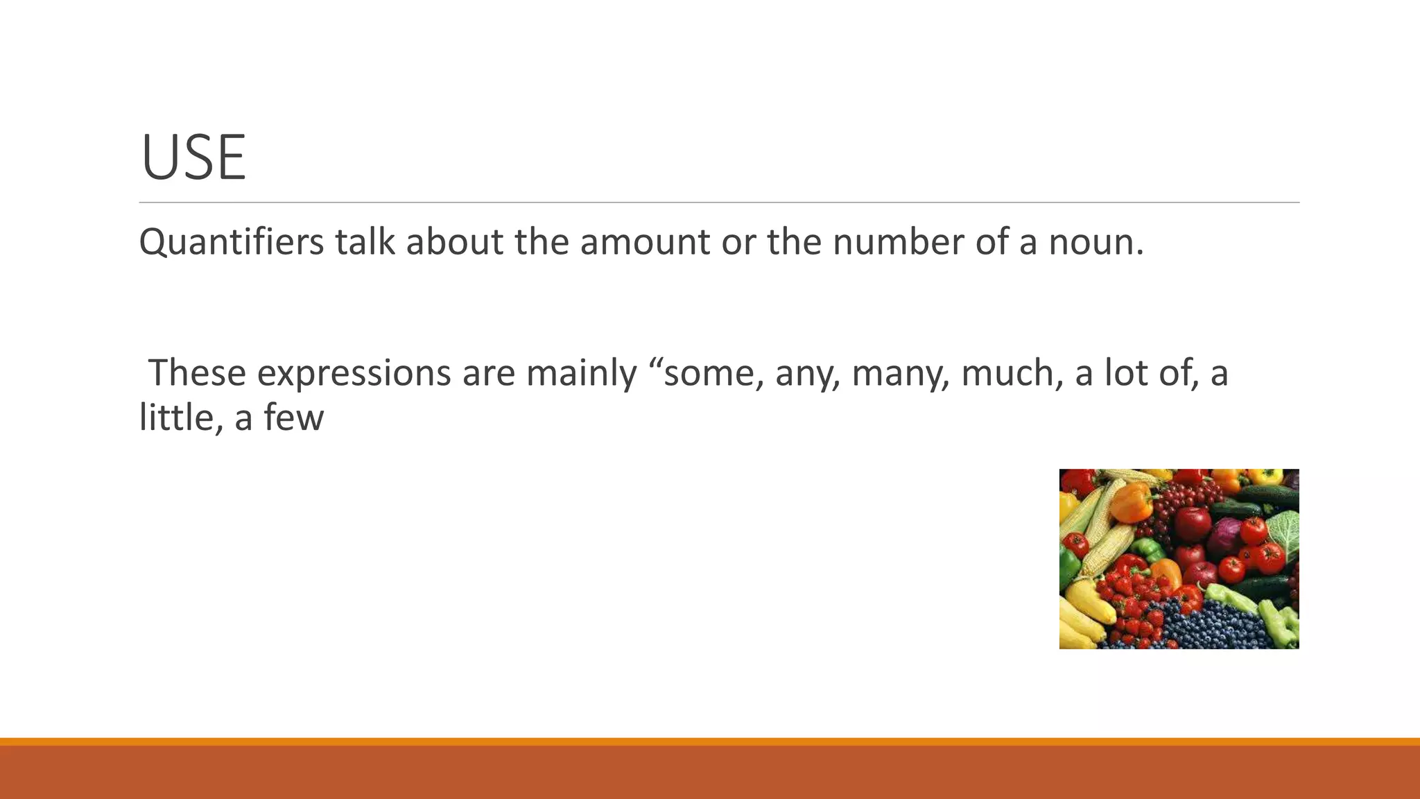 USE
Quantifiers talk about the amount or the number of a noun.
These expressions are mainly “some, any, many, much, a lot of, a
little, a few
 