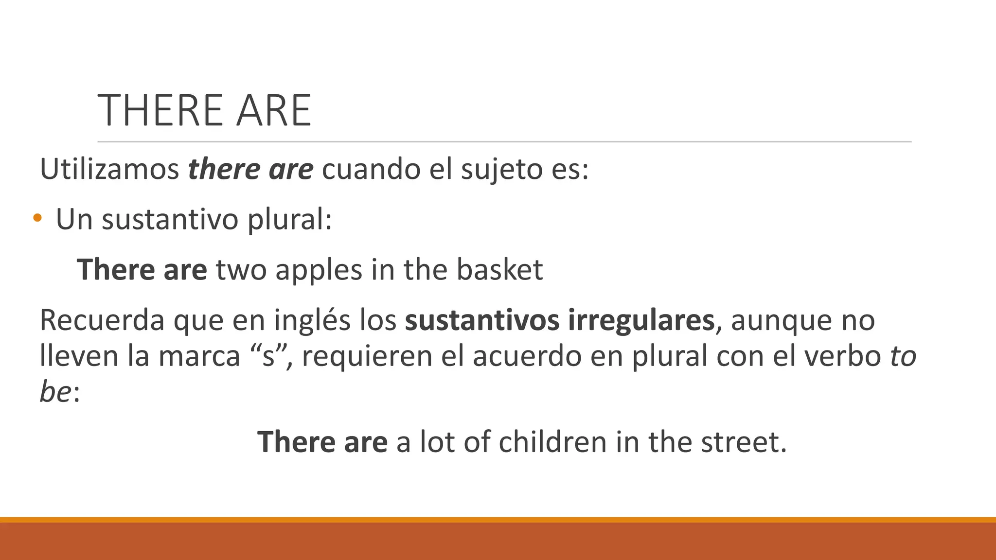 THERE ARE
Utilizamos there are cuando el sujeto es:
• Un sustantivo plural:
There are two apples in the basket
Recuerda que en inglés los sustantivos irregulares, aunque no
lleven la marca “s”, requieren el acuerdo en plural con el verbo to
be:
There are a lot of children in the street.
 
