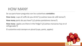 HOW MANY
Se usa para hacer preguntas con los sustantivos contables:
How many cups of coffe do you drink? (¿cuántas tazas de café tomas?)
How many pants do you have? (¿Cuántos pantalones tienes?)
How many apples are there in the fridge? (¿Cuántas manzanas hay en el
refrigerador?)
El sustantivo está siempre en plural (cups, pants, apples)
 