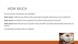 HOW MUCH
Se usa con los sustantivos no contables
How much coffe do you drink in the morning? (¿Cuánto café tomas en la mañana?)
How much wine does France produce? (¿Cuánto café produce Francia?)
How much electricity do you consume every month? (¿Cuánta electricidad consumes al
mes?)
El sustantivo siempre está en singular
 
