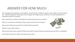 ANSWER FOR HOW MUCH
Las respuestas son relativas: some (algo), a lot (mucho), a little (un poco), none (nada), much (mucho),
etc. También podemos responder con unidades de medida, peso, volumen, etc. para especificar la
cantidad cuando se requiera.
How much flour is there in the bowl? (¿Cuánta harina hay en el tazón?)
There is some flour in the bowl. (Hay un poco de harina en el tazón.)
How much money do you have? (¿Cuánto dinero tienes?)
Not too much. (No mucho.)
How much time do you need to finish your work? (Cuánto tiempo necesitas para terminar tu trabajo?)
Just a few more hours. (Solo unas pocas horas más.)
 