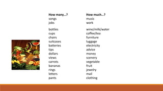 How many…? How much…?
songs music
jobs work
bottles wine/milk/water
cups coffee/tea
chairs furniture
suitcases luggage
batteries electricity
tips advice
dollars money
views scenery
carrots vegetable
bananas fruit
rings jewelry
letters mail
pants clothing
 