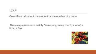 USE
Quantifiers talk about the amount or the number of a noun.
These expressions are mainly “some, any, many, much, a lot of, a
little, a few
 