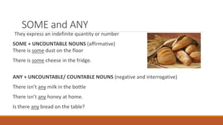SOME and ANY
They express an indefinite quantity or number
SOME + UNCOUNTABLE NOUNS (affirmative)
There is some dust on the floor
There is some cheese in the fridge.
ANY + UNCOUNTABLE/ COUNTABLE NOUNS (negative and interrogative)
There isn’t any milk in the bottle
There isn’t any honey at home.
Is there any bread on the table?
 