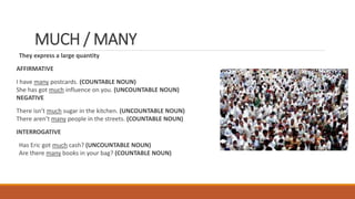 MUCH / MANY
They express a large quantity
AFFIRMATIVE
I have many postcards. (COUNTABLE NOUN)
She has got much influence on you. (UNCOUNTABLE NOUN)
NEGATIVE
There isn’t much sugar in the kitchen. (UNCOUNTABLE NOUN)
There aren’t many people in the streets. (COUNTABLE NOUN)
INTERROGATIVE
Has Eric got much cash? (UNCOUNTABLE NOUN)
Are there many books in your bag? (COUNTABLE NOUN)
 