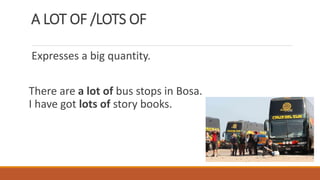 A LOT OF /LOTS OF
Expresses a big quantity.
There are a lot of bus stops in Bosa.
I have got lots of story books.
 