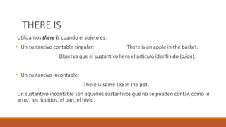 THERE IS
Utilizamos there is cuando el sujeto es:
• Un sustantivo contable singular: There is an apple in the basket.
Observa que el sustantivo lleva el artículo idenfinido (a/an).
• Un sustantivo incontable:
There is some tea in the pot.
Un sustantivo incontable son aquellos sustantivos que no se pueden contar, como le
arroz, los líquidos, el pan, el hielo.
 