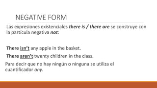 NEGATIVE FORM
Las expresiones existenciales there is / there are se construye con
la partícula negativa not:
There isn’t any apple in the basket.
There aren’t twenty children in the class.
Para decir que no hay ningún o ninguna se utiliza el
cuantificador any.
 