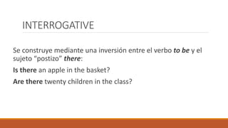 INTERROGATIVE
Se construye mediante una inversión entre el verbo to be y el
sujeto “postizo” there:
Is there an apple in the basket?
Are there twenty children in the class?
 