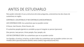 ANTES DE ESTUDIARLO
Para poder entender el uso y estructura de estas preguntas, aclararemos las dos clases de
sustantivos en inglés:
CONTABLES (COUNTABLES )Y NO CONTABLES (UNCOUNTABLES)
LOS CONTABLES SON: los sustantivos que se pueden contar
A house, two houses, three houses, etc
El sustantivo people (gente) es contable ya que el singular es person (persona)
One person, two person, three people, four people, etc
LOS NO CONTABLES SON: los sustantivos que no se pueden contar
Los líquidos, el azúcar, la harina, es decir todos los sustantivos que se pueden contar con una
medida (libra (pound) botella (bottle) vatios (watts) segundo(second) etc)
 
