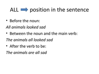 ALL position in the sentence
• Before the noun:
All animals looked sad
• Between the noun and the main verb:
The animals all looked sad
• After the verb to be:
The animals are all sad
 