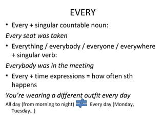 EVERY
• Every + singular countable noun:
Every seat was taken
• Everything / everybody / everyone / everywhere
+ singular verb:
Everybody was in the meeting
• Every + time expressions = how often sth
happens
You’re wearing a different outfit every day
All day (from morning to night) Every day (Monday,
Tuesday…)
 