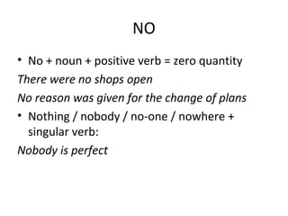 NO
• No + noun + positive verb = zero quantity
There were no shops open
No reason was given for the change of plans
• Nothing / nobody / no-one / nowhere +
singular verb:
Nobody is perfect
 