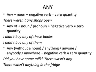 ANY
• Any + noun + negative verb = zero quantity
There weren’t any shops open
• Any of + noun / pronoun + negative verb = zero
quantity
I didn’t buy any of these books
I didn’t buy any of them
• Any (without a noun) / anything / anyone /
anybody / anywhere + negative verb = zero quantity
Did you have some milk? There wasn’t any
There wasn’t anything in the fridge
 
