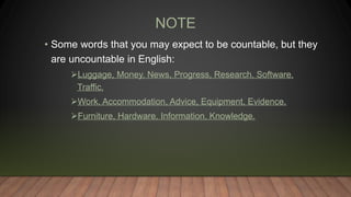 NOTE
• Some words that you may expect to be countable, but they
are uncountable in English:
Luggage, Money, News, Progress, Research, Software,
Traffic.
Work, Accommodation, Advice, Equipment, Evidence.
Furniture, Hardware, Information, Knowledge.
 
