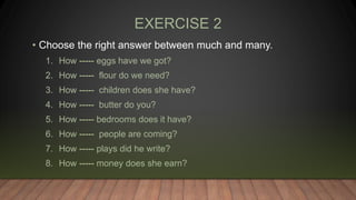 EXERCISE 2
• Choose the right answer between much and many.
1. How ----- eggs have we got?
2. How ----- flour do we need?
3. How ----- children does she have?
4. How ----- butter do you?
5. How ----- bedrooms does it have?
6. How ----- people are coming?
7. How ----- plays did he write?
8. How ----- money does she earn?
 