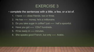 EXERCISE 3
• complete the sentences with a little, a few, or a lot of.
1. I have ----- close friends. two or three.
2. He has ----- money. he's a millionaire.
3. Do you take sugar in coffee? just ----- half a spoonful.
4. Have you got ----- CDs? hundreds.
5. I'll be ready in ----- minutes.
6. She speaks good French, but only ----- Arabic.
 
