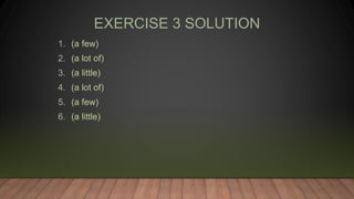 EXERCISE 3 SOLUTION
1. (a few)
2. (a lot of)
3. (a little)
4. (a lot of)
5. (a few)
6. (a little)
 