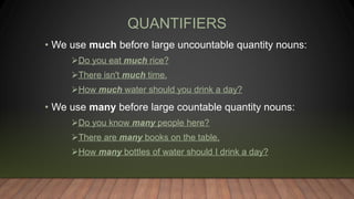 QUANTIFIERS
• We use much before large uncountable quantity nouns:
Do you eat much rice?
There isn't much time.
How much water should you drink a day?
• We use many before large countable quantity nouns:
Do you know many people here?
There are many books on the table.
How many bottles of water should I drink a day?
 