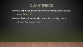 QUANTIFIERS
• We use little before small uncountable quantity nouns:
I eat little rice?
• We use few before small countable quantity nouns:
I know few people here.
 