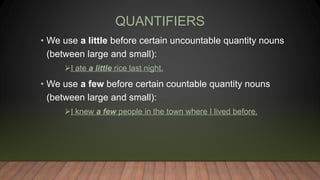 QUANTIFIERS
• We use a little before certain uncountable quantity nouns
(between large and small):
I ate a little rice last night.
• We use a few before certain countable quantity nouns
(between large and small):
I knew a few people in the town where I lived before.
 