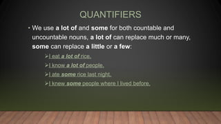 QUANTIFIERS
• We use a lot of and some for both countable and
uncountable nouns, a lot of can replace much or many,
some can replace a little or a few:
I eat a lot of rice.
I know a lot of people.
I ate some rice last night.
I knew some people where I lived before.
 