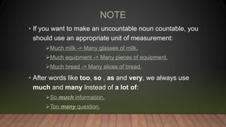 NOTE
• If you want to make an uncountable noun countable, you
should use an appropriate unit of measurement:
Much milk -> Many glasses of milk.
Much equipment -> Many pieces of equipment.
Much bread -> Many slices of bread.
• After words like too, so , as and very, we always use
much and many Instead of a lot of:
So much information.
Too many question.
 