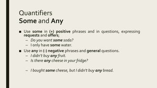 Quantifiers
Some and Any
■ Use some in (+) positive phrases and in questions, expressing
requests and offers;
– Do you want some soda?
– I only have some water.
■ Use any in (-) negative phrases and general questions.
– I didn’t buy any fruit.
– Is there any cheese in your fridge?
– I bought some cheese, but I didn't buy any bread.
 