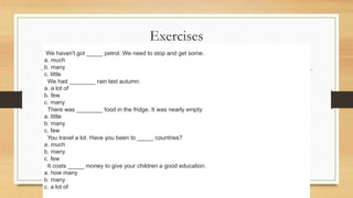 Exercises
We haven't got _____ petrol. We need to stop and get some.
a. much
b. many
c. little
2We had ________ rain last autumn.
a. a lot of
b. few
c. many
3There was ________ food in the fridge. It was nearly empty.
a. little
b. many
c. few
4You travel a lot. Have you been to _____ countries?
a. much
b. many
c. few
5It costs _____ money to give your children a good education.
a. how many
b. many
c. a lot of
 