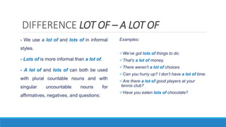 DIFFERENCE LOT OF – A LOT OF
- We use a lot of and lots of in informal
styles.
- Lots of is more informal than a lot of.
- A lot of and lots of can both be used
with plural countable nouns and with
singular uncountable nouns for
affirmatives, negatives, and questions:
Examples:
We’ve got lots of things to do.
That’s a lot of money.
There weren’t a lot of choices.
Can you hurry up? I don’t have a lot of time.
Are there a lot of good players at your
tennis club?
Have you eaten lots of chocolate?
 