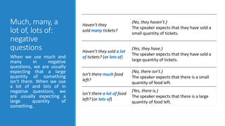 Much, many, a
lot of, lots of:
negative
questions
Haven’t they
sold many tickets?
(No, they haven’t.)
The speaker expects that they have sold a
small quantity of tickets.
Haven’t they sold a lot
of tickets? (or lots of)
(Yes, they have.)
The speaker expects that they have sold a
large quantity of tickets.
Isn’t there much food
left?
(No, there isn’t.)
The speaker expects that there is a small
quantity of food left.
Isn’t there a lot of food
left? (or lots of)
(Yes, there is.)
The speaker expects that there is a large
quantity of food left.
When we use much and
many in negative
questions, we are usually
expecting that a large
quantity of something
isn’t there. When we use
a lot of and lots of in
negative questions, we
are usually expecting a
large quantity of
something.
 