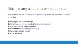 Much, many, a lot, lots: without a noun
We usually leave out the noun after much, many and a lot, lots when the noun
is obvious:
A:Would you like some cheese?
B: Yes please but not too much. (not too much cheese)
A: Can you pass me some envelopes?
B: How many? (how many envelopes?)
A: How many people came?
B: A lot. (or Lots.)
 