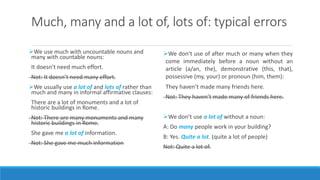 Much, many and a lot of, lots of: typical errors
We use much with uncountable nouns and
many with countable nouns:
It doesn’t need much effort.
Not: It doesn’t need many effort.
We usually use a lot of and lots of rather than
much and many in informal affirmative clauses:
There are a lot of monuments and a lot of
historic buildings in Rome.
Not: There are many monuments and many
historic buildings in Rome.
She gave me a lot of information.
Not: She gave me much information
We don’t use of after much or many when they
come immediately before a noun without an
article (a/an, the), demonstrative (this, that),
possessive (my, your) or pronoun (him, them):
They haven’t made many friends here.
Not: They haven’t made many of friends here.
We don’t use a lot of without a noun:
A: Do many people work in your building?
B: Yes. Quite a lot. (quite a lot of people)
Not: Quite a lot of.
 