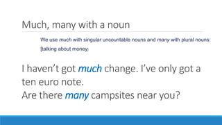 Much, many with a noun
I haven’t got much change. I’ve only got a
ten euro note.
Are there many campsites near you?
We use much with singular uncountable nouns and many with plural nouns:
[talking about money]
 