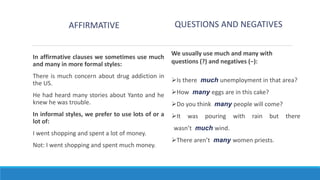 QUESTIONS AND NEGATIVES
AFFIRMATIVE
In affirmative clauses we sometimes use much
and many in more formal styles:
There is much concern about drug addiction in
the US.
He had heard many stories about Yanto and he
knew he was trouble.
In informal styles, we prefer to use lots of or a
lot of:
I went shopping and spent a lot of money.
Not: I went shopping and spent much money.
We usually use much and many with
questions (?) and negatives (−):
Is there much unemployment in that area?
How many eggs are in this cake?
Do you think many people will come?
It was pouring with rain but there
wasn’t much wind.
There aren’t many women priests.
 