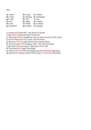KEY
a) x water b) an egg c) x cheese
d) x meat e) a banana f) a hamburger
g) a meal h) x fish i) x tea
j) a cup k) x sugar l) an apple
m) x rice n) x bread o) an orange
p) a sandwich q) a cookie r) a sausage
1. Is there ANY butter left? – No, there’s NO butter.
2. How MANY lemons are there? I think two.
3. There aren’t MANY strawberries. Do you want me to buy SOME more?
4. Oh no! There’s isn’t MUCH juice. Just one carton.
5. There are LOTS OF soda cans but only A bottle of beer.
6. There are only a FEW sausages, right? – No, there are plenty.
7. We need SOME more pears. There aren’t MANY left.
8. There aren’t ANY eggs in the fridge.
9. There is LOTS OF fruit in the fridge but only FEW/SOME vegetables.
10. How MUCH cheese is there? There is only LITTLE/SOME cheese left.
 